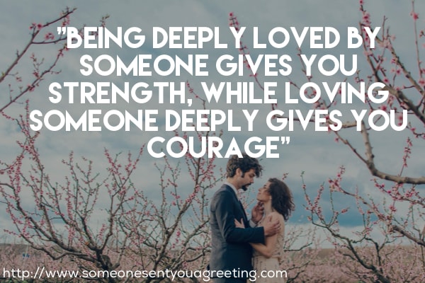 Being deeply loved by someone gives you strength, while loving someone deeply gives you courage